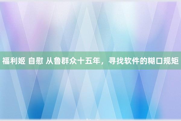 福利姬 自慰 从鲁群众十五年，寻找软件的糊口规矩