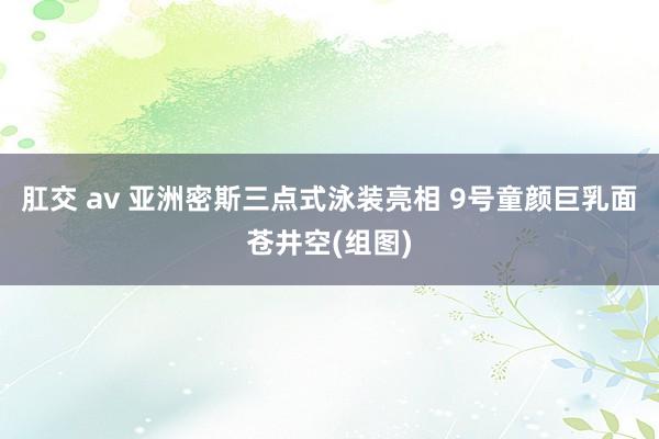 肛交 av 亚洲密斯三点式泳装亮相 9号童颜巨乳面苍井空(组图)