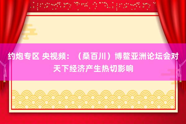 约炮专区 央视频：（桑百川）博鳌亚洲论坛会对天下经济产生热切影响