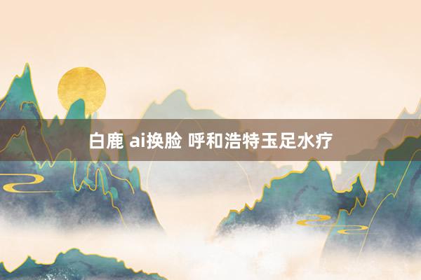 白鹿 ai换脸 呼和浩特玉足水疗