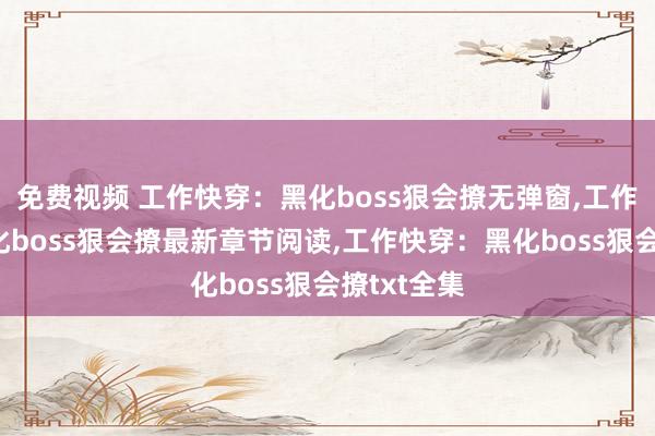 免费视频 工作快穿：黑化boss狠会撩无弹窗，工作快穿：黑化boss狠会撩最新章节阅读，工作快穿：黑化boss狠会撩txt全集