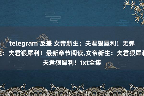 telegram 反差 女帝新生：夫君狠犀利！无弹窗，女帝新生：夫君狠犀利！最新章节阅读，女帝新生：夫君狠犀利！txt全集