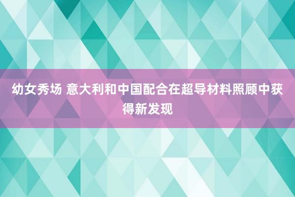 幼女秀场 意大利和中国配合在超导材料照顾中获得新发现