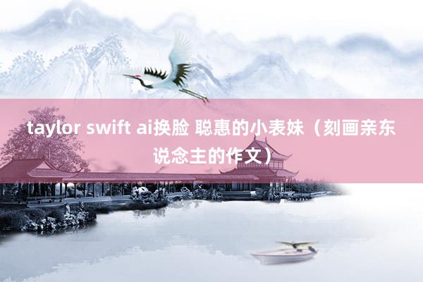 taylor swift ai换脸 聪惠的小表妹（刻画亲东说念主的作文）