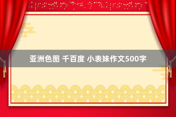 亚洲色图 千百度 小表妹作文500字