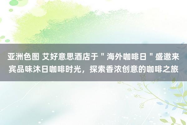 亚洲色图 艾好意思酒店于＂海外咖啡日＂盛邀来宾品味沐日咖啡时光，探索香浓创意的咖啡之旅