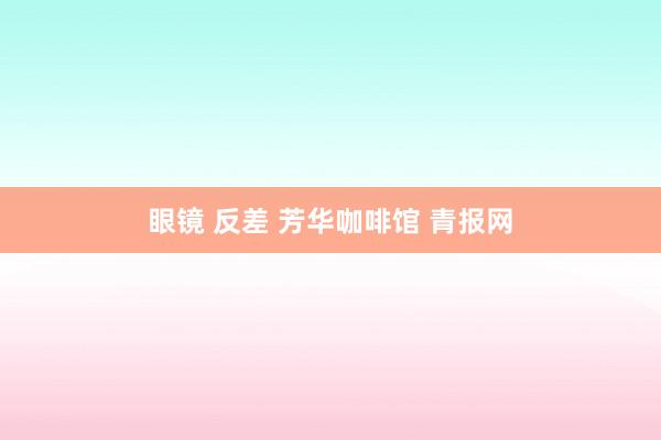 眼镜 反差 芳华咖啡馆 青报网