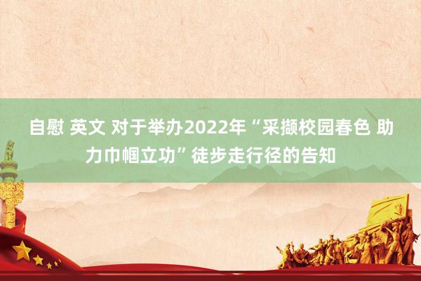 自慰 英文 对于举办2022年“采撷校园春色 助力巾帼立功”徒步走行径的告知