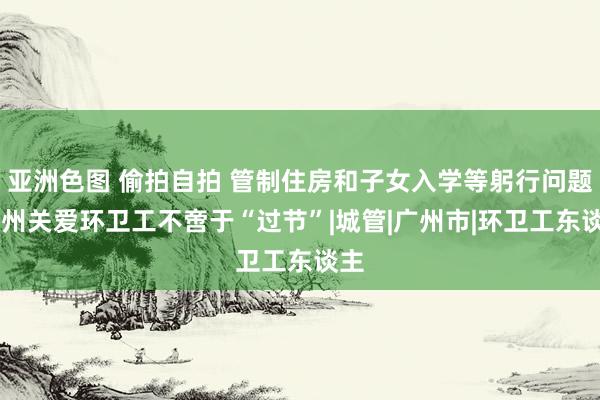 亚洲色图 偷拍自拍 管制住房和子女入学等躬行问题 广州关爱环卫工不啻于“过节”|城管|广州市|环卫工东谈主