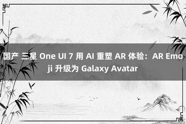 国产 三星 One UI 7 用 AI 重塑 AR 体验：AR Emoji 升级为 Galaxy Avatar