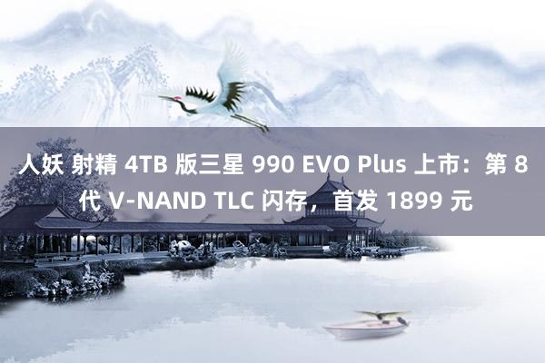 人妖 射精 4TB 版三星 990 EVO Plus 上市：第 8 代 V-NAND TLC 闪存，首发 1899 元