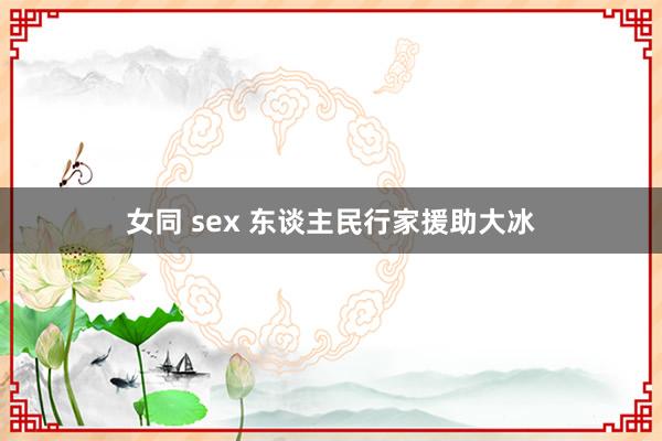 女同 sex 东谈主民行家援助大冰