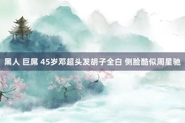 黑人 巨屌 45岁邓超头发胡子全白 侧脸酷似周星驰