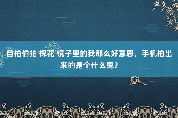 自拍偷拍 探花 镜子里的我那么好意思，手机拍出来的是个什么鬼？