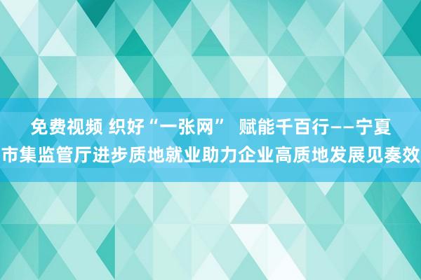 免费视频 织好“一张网”  赋能千百行——宁夏市集监管厅进步