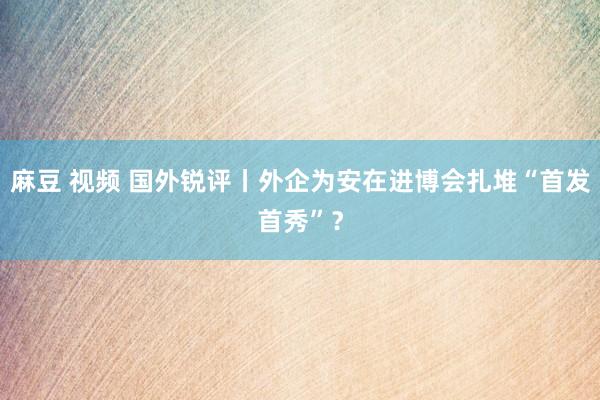 麻豆 视频 国外锐评丨外企为安在进博会扎堆“首发首秀”？