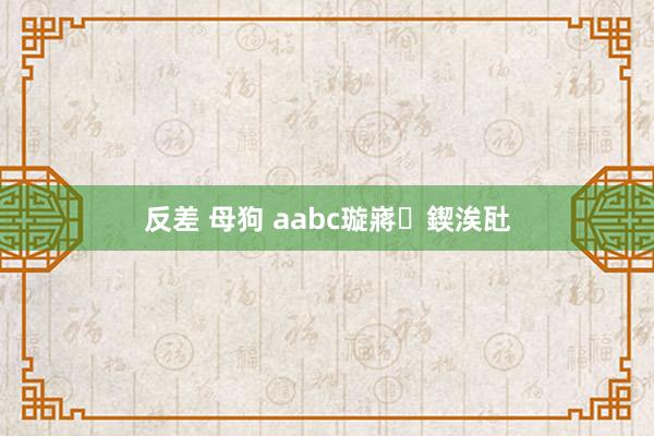 反差 母狗 aabc璇嶈鍥涘瓧