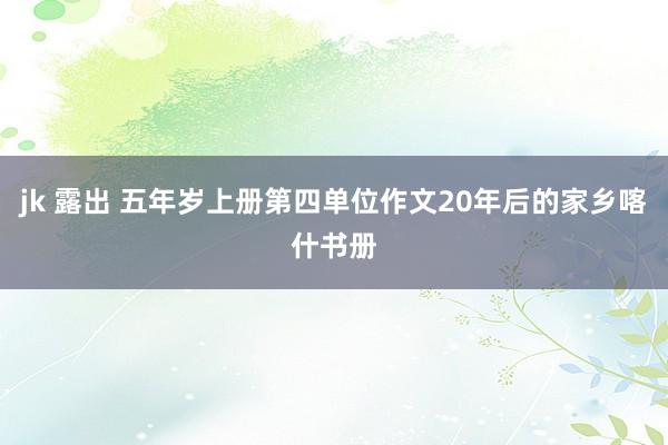 jk 露出 五年岁上册第四单位作文20年后的家乡喀什书册