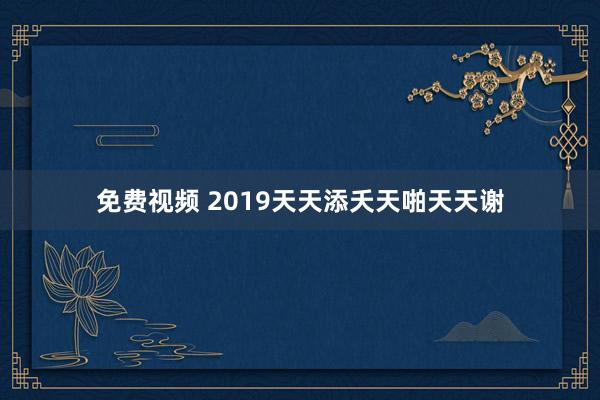 免费视频 2019天天添夭天啪天天谢