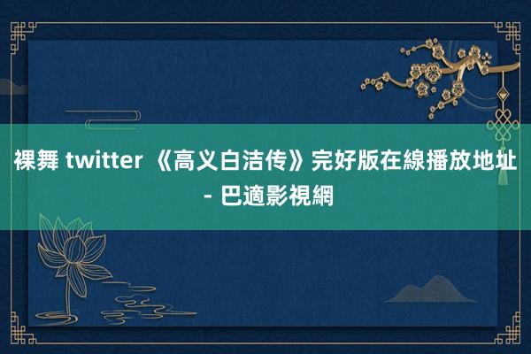 裸舞 twitter 《高义白洁传》完好版在線播放地址 - 