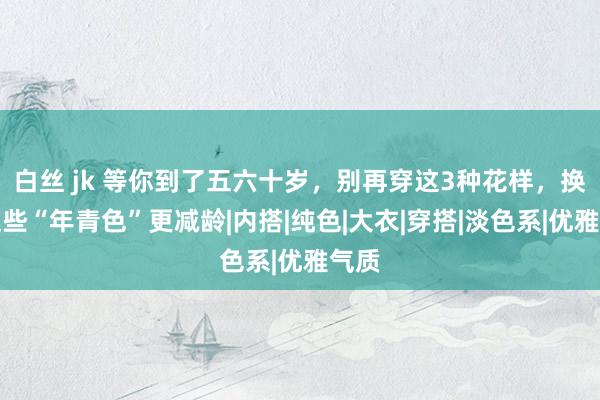 白丝 jk 等你到了五六十岁，别再穿这3种花样，换成这些“年青色”更减龄|内搭|纯色|大衣|穿搭|淡色系|优雅气质