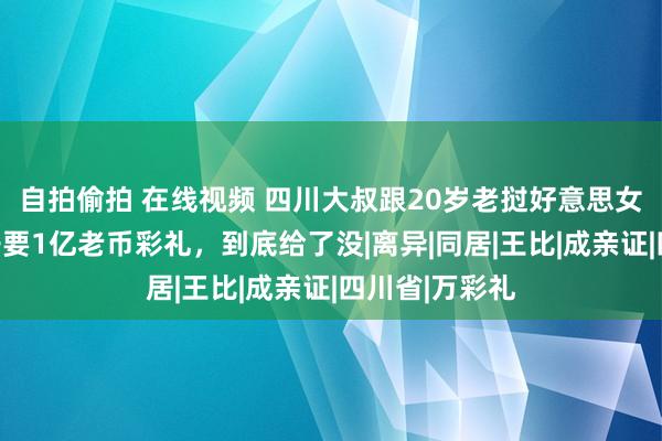 自拍偷拍 在线视频 四川大叔跟20岁老挝好意思女恋爱，阿姨子要1亿老币彩礼，到底给了没|离异|同居|王比|成亲证|四川省|万彩礼