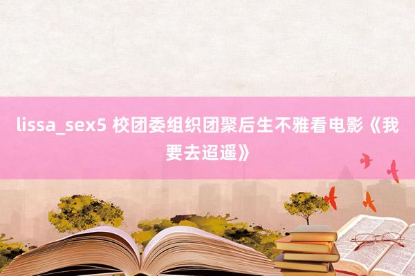 lissa_sex5 校团委组织团聚后生不雅看电影《我要去迢遥》