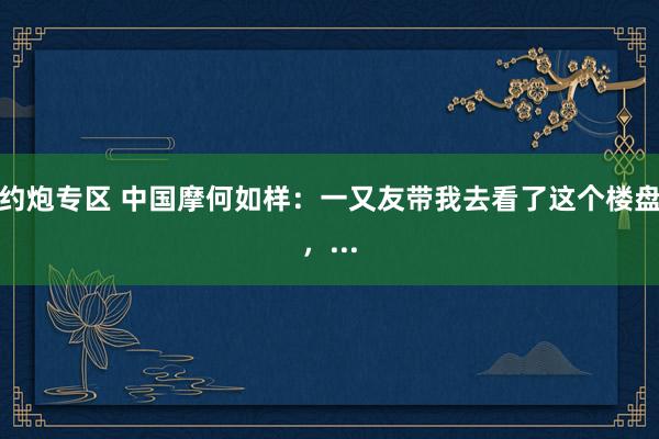 约炮专区 中国摩何如样：一又友带我去看了这个楼盘，...