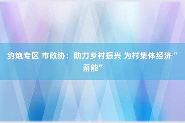 约炮专区 市政协：助力乡村振兴 为村集体经济“蓄能”