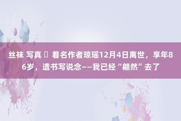 丝袜 写真 ​着名作者琼瑶12月4日离世，享年86岁，遗书写说念——我已经“翩然”去了