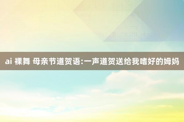 ai 裸舞 母亲节道贺语:一声道贺送给我嗜好的姆妈