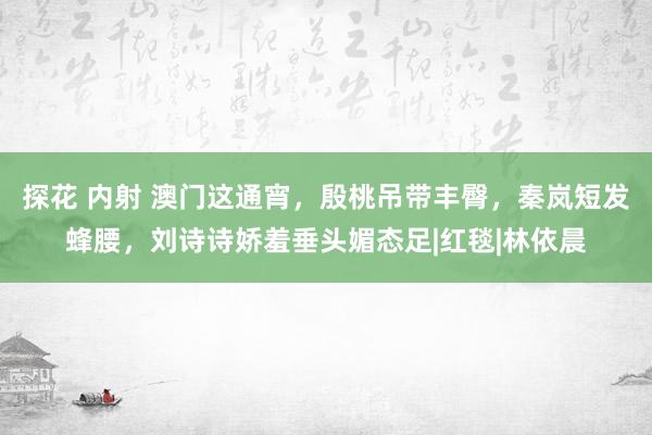 探花 内射 澳门这通宵，殷桃吊带丰臀，秦岚短发蜂腰，刘诗诗娇