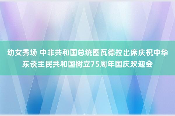 幼女秀场 中非共和国总统图瓦德拉出席庆祝中华东谈主民共和国树