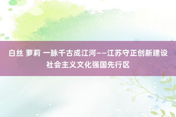 白丝 萝莉 一脉千古成江河——江苏守正创新建设社会主义文化强