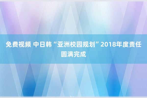 免费视频 中日韩“亚洲校园规划”2018年度责任圆满完成