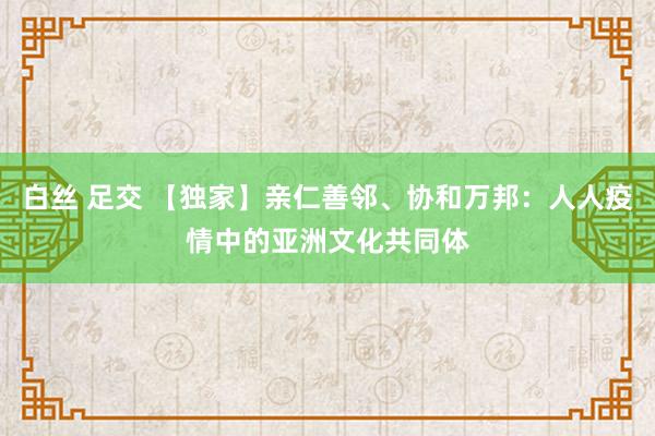 白丝 足交 【独家】亲仁善邻、协和万邦：人人疫情中的亚洲文化