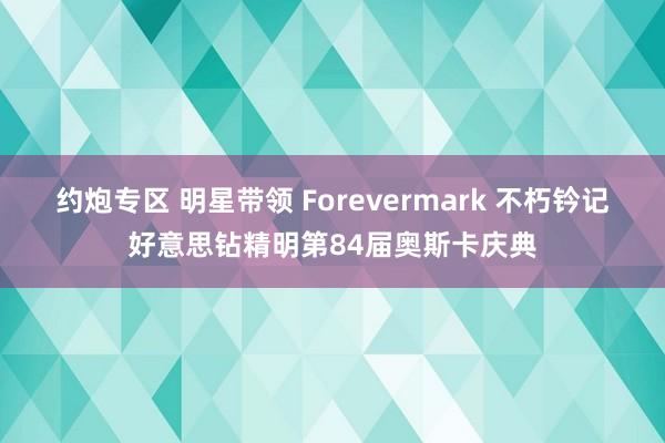 约炮专区 明星带领 Forevermark 不朽钤记好意思钻